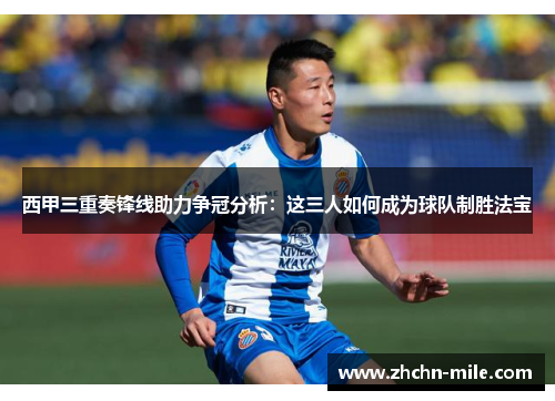 西甲三重奏锋线助力争冠分析:这三人如何成为球队制胜法宝 西甲三重奏锋线助力争冠分析:这三人如何成为球队制胜法宝