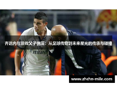 齐达内与恩佐父子情深：从足球传奇到未来星光的传承与碰撞