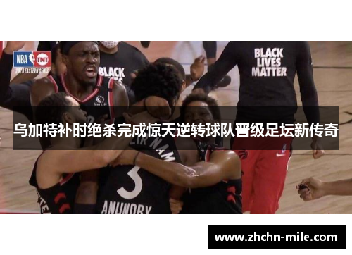 乌加特补时绝杀完成惊天逆转球队晋级足坛新传奇 乌加特补时绝杀完成惊天逆转球队晋级足坛新传奇