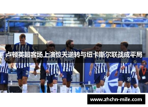 卢顿英超客场上演惊天逆转与纽卡斯尔联战成平局 卢顿英超客场上演惊天逆转与纽卡斯尔联战成平局