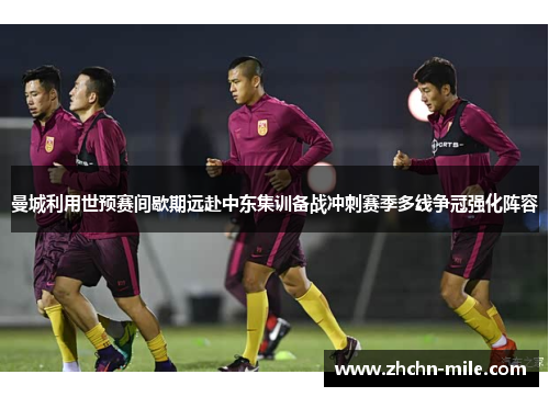 曼城利用世预赛间歇期远赴中东集训备战冲刺赛季多线争冠强化阵容
