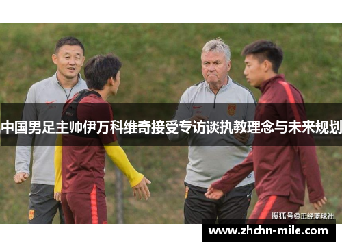 中国男足主帅伊万科维奇接受专访谈执教理念与未来规划